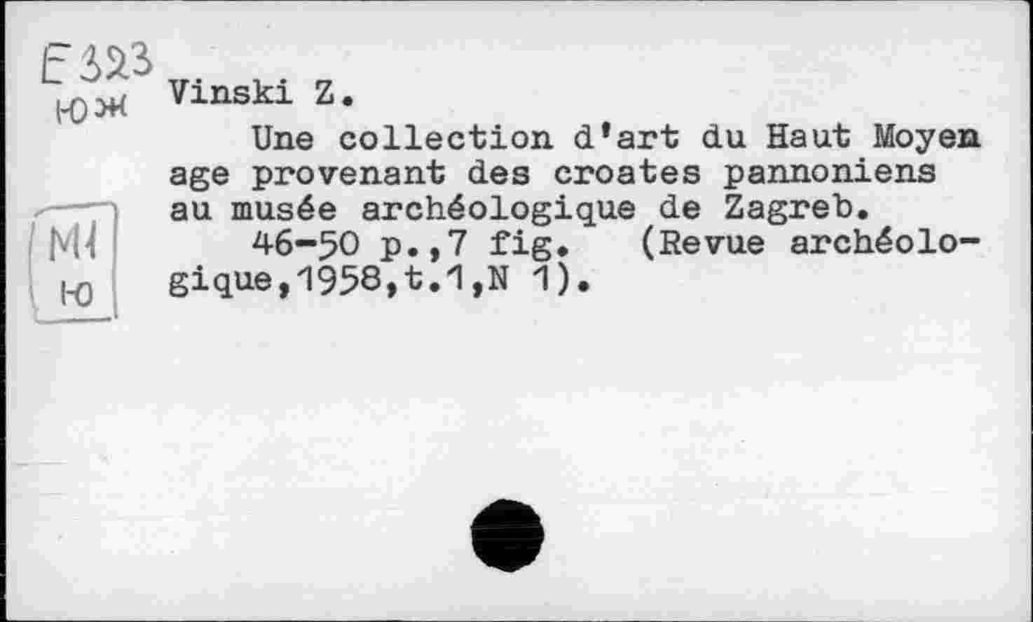 ﻿Е№ i-o*
'M?
i-о
Vinski Z.
Une collection, d’art du Haut Moyen age provenant des croates pannoniens au musée archéologique de Zagreb.
46-50 p.,7 fig. (Revue archéologique, 1958,t.1,N 1).